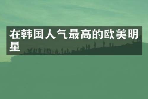 在韩国人气最高的欧美明星
