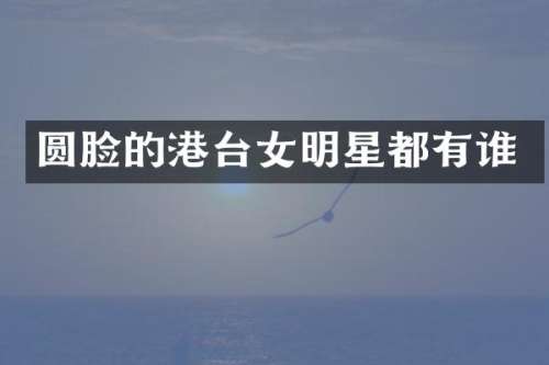 圆脸的港台女明星都有谁