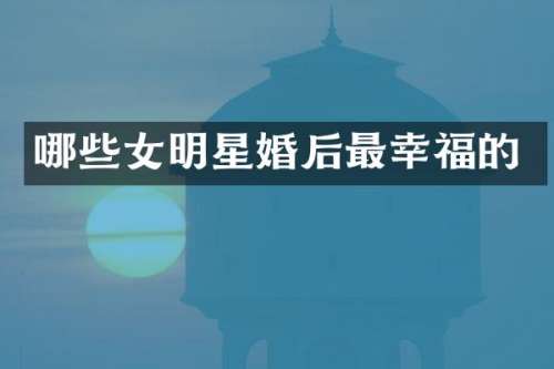 哪些女明星婚后最幸福的