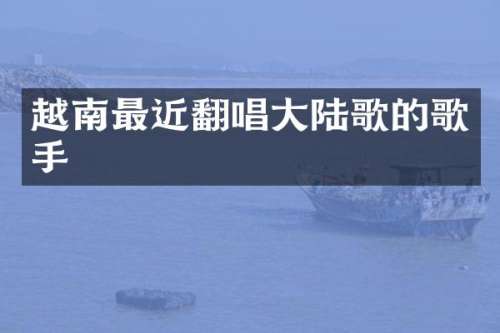 越南最近翻唱大陆歌的歌手