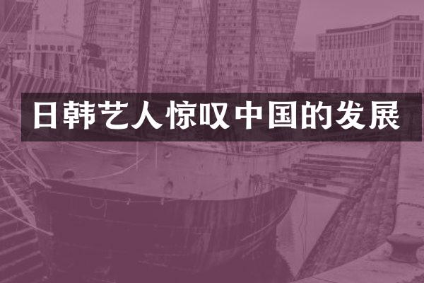 日韩艺人惊叹中国的发展