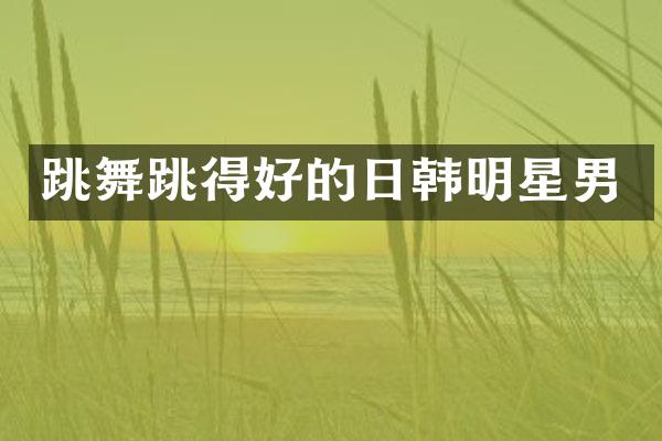 跳舞跳得好的日韩明星男