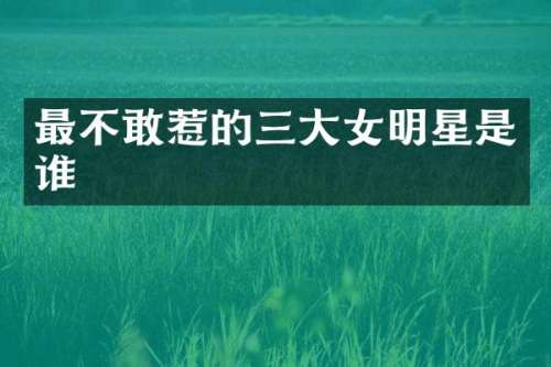 最不敢惹的三大女明星是谁