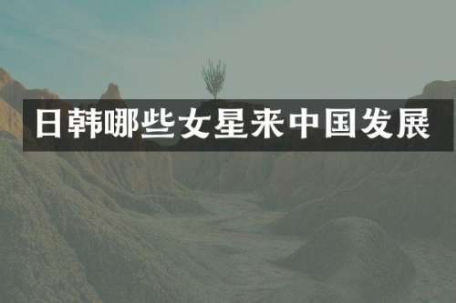 日韩哪些女星来中国发展