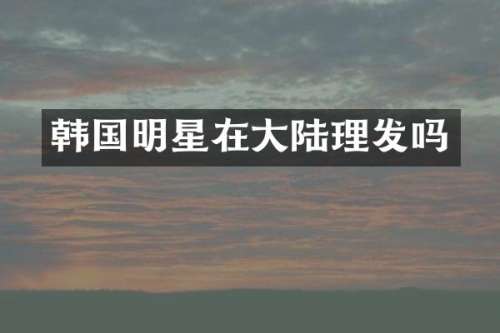 韩国明星在大陆理发吗