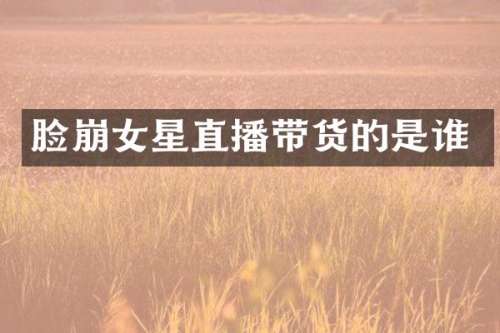 脸崩女星直播带货的是谁