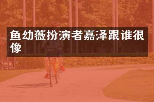 鱼幼薇扮演者嘉泽跟谁很像