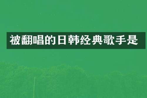 被翻唱的日韩经典歌手是