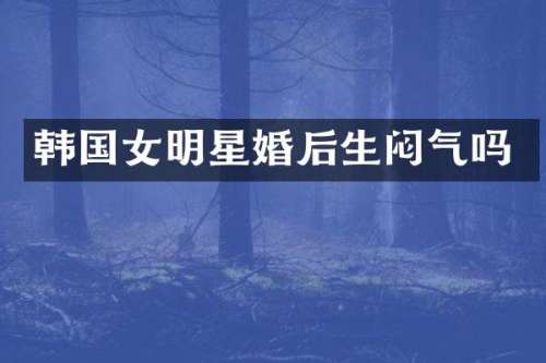 韩国女明星婚后生闷气吗