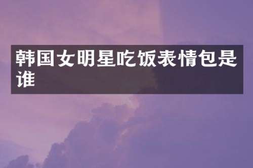韩国女明星吃饭表情包是谁