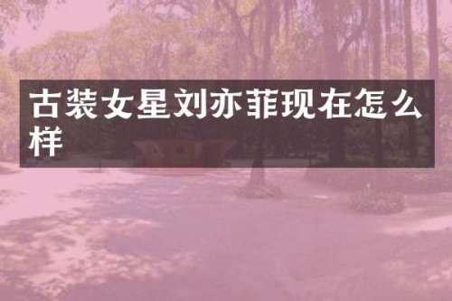 古装女星刘亦菲现在怎么样