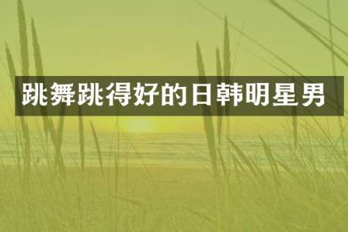 跳舞跳得好的日韩明星男