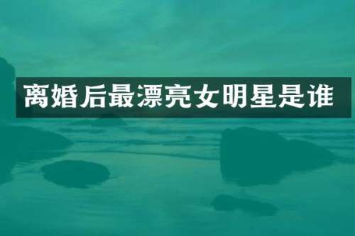 离婚后最漂亮女明星是谁