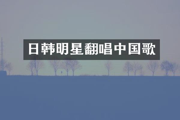 日韩明星翻唱中国歌