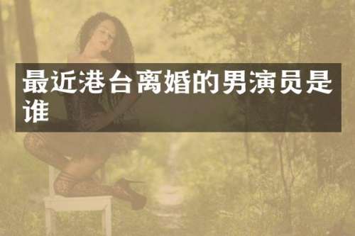 最近港台离婚的男演员是谁
