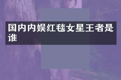 国内内娱红毯女星王者是谁