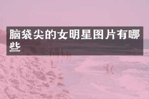 脑袋尖的女明星图片有哪些