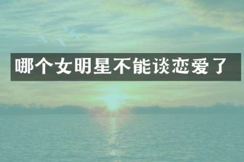哪个女明星不能谈恋爱了