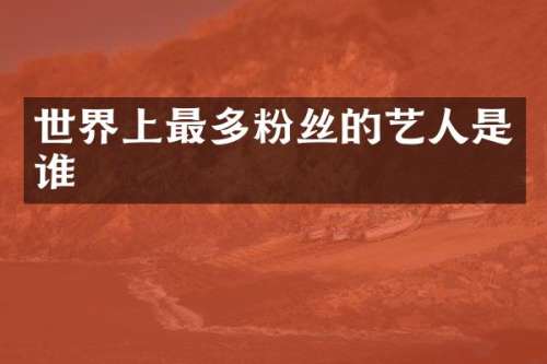 世界上最多粉丝的艺人是谁