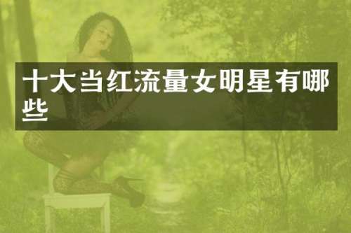 十大当红流量女明星有哪些