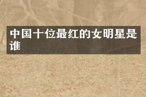 中国十位最红的女明星是谁