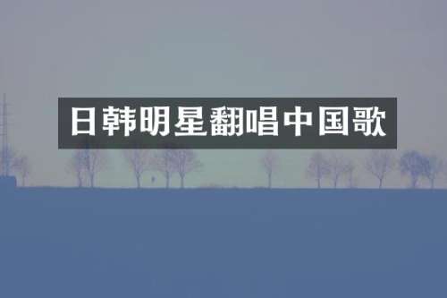 日韩明星翻唱中国歌