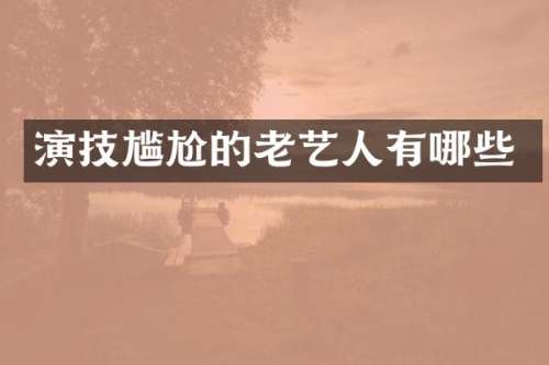 演技尴尬的老艺人有哪些