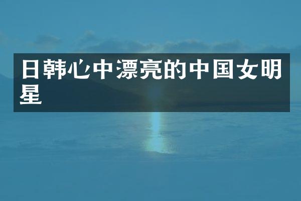 日韩心中漂亮的中国女明星
