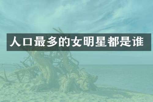 人口最多的女明星都是谁