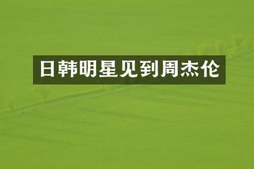 日韩明星见到周杰伦