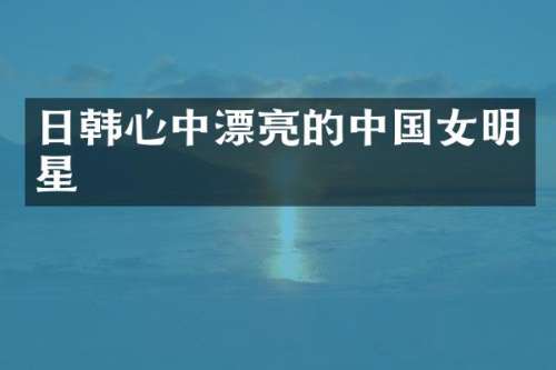 日韩心中漂亮的中国女明星