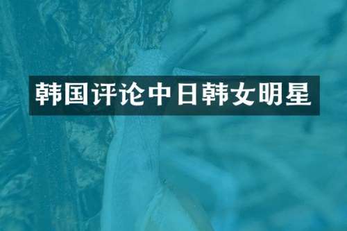 韩国评论中日韩女明星