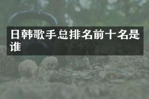 日韩歌手总排名前十名是谁