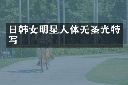 日韩女明星人体无圣光特写