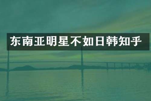 东南亚明星不如日韩知乎