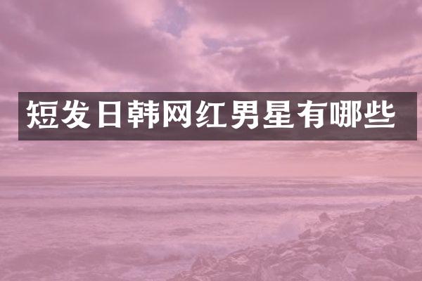 短发日韩网红男星有哪些