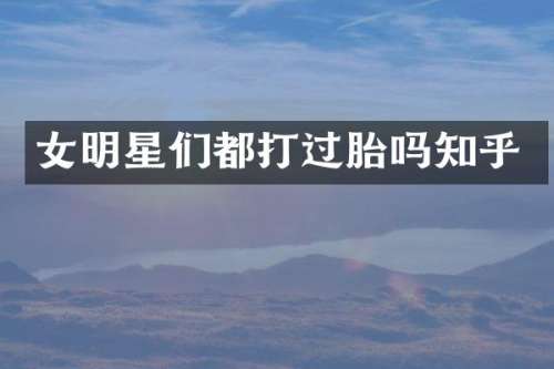 女明星们都打过胎吗知乎
