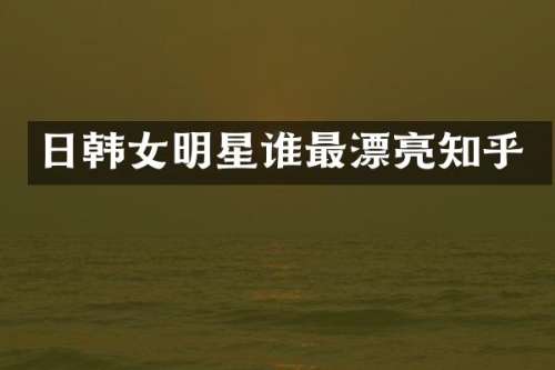 日韩女明星谁最漂亮知乎