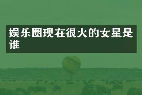 娱乐圈现在很火的女星是谁