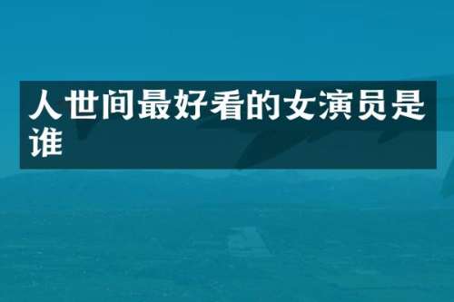 人世间最好看的女演员是谁