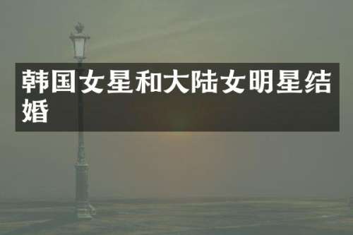 韩国女星和大陆女明星结婚