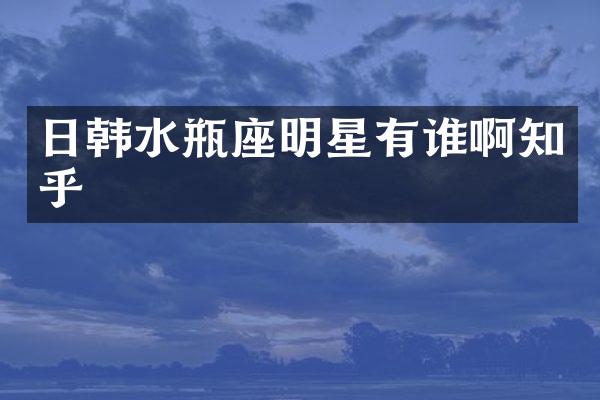 日韩水瓶座明星有谁啊知乎