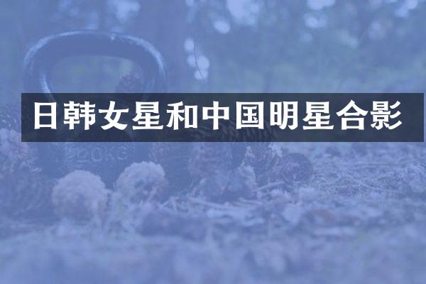 日韩女星和中国明星合影
