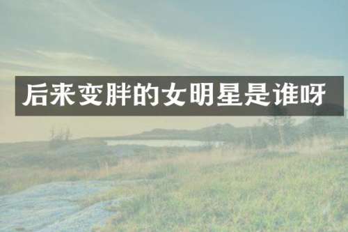 后来变胖的女明星是谁呀