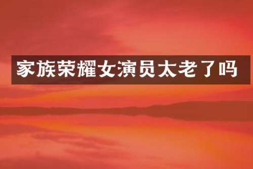 家族荣耀女演员太老了吗