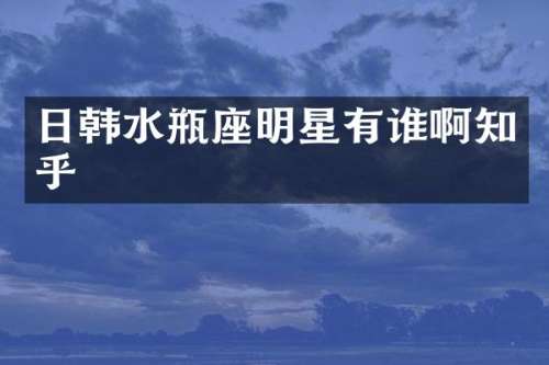 日韩水瓶座明星有谁啊知乎