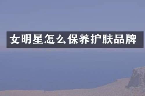 女明星怎么保养护肤品牌