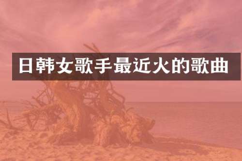 日韩女歌手最近火的歌曲