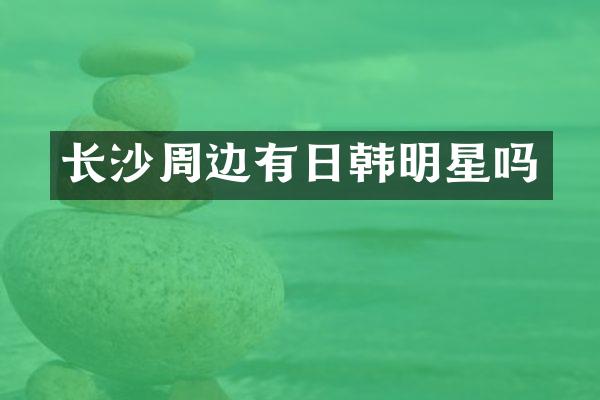 长沙周边有日韩明星吗
