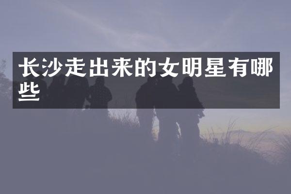 长沙走出来的女明星有哪些